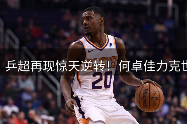 乒超再现惊天逆转！何卓佳力克世界第四 欧洲双冠王展现超强单打实力