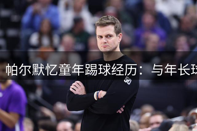 帕尔默忆童年踢球经历：与年长球员对抗锤炼技术