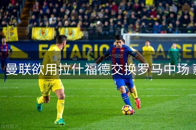 曼联欲用拉什福德交换罗马中场 薪资障碍成交易最大难题
