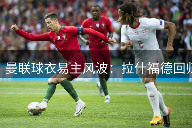 曼联球衣易主风波：拉什福德回归陷尴尬境地