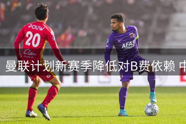 曼联计划新赛季降低对B费依赖 中场核心年逾三旬需合理使用