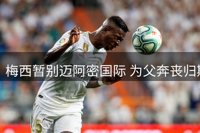 梅西暂别迈阿密国际 为父奔丧归期未定