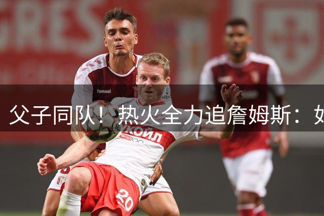 父子同队！热火全力追詹姆斯：如果成功引进 愿给布朗尼双向合同