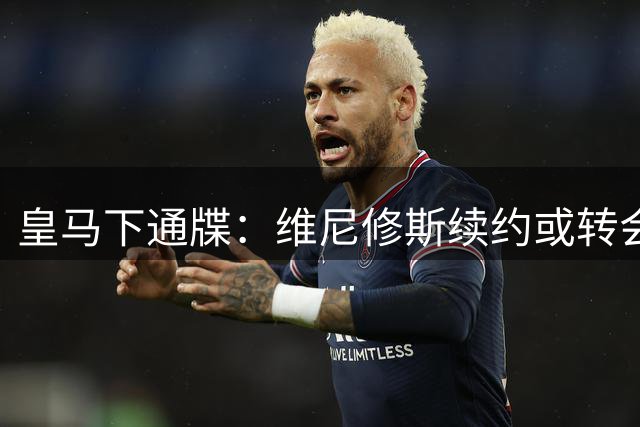 皇马下通牒：维尼修斯续约或转会二选一 谈判窗口彻底关闭
