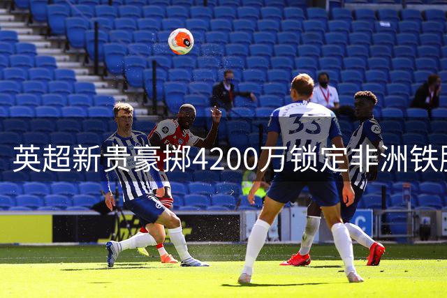 英超新贵豪掷4200万锁定非洲铁腰 创队史引援里程碑