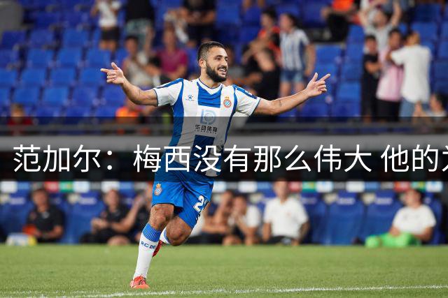范加尔：梅西没有那么伟大 他的为人并不总令人愉快