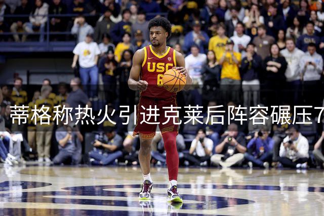 蒂格称热火引进克莱后阵容碾压76人 东部格局将迎巨变