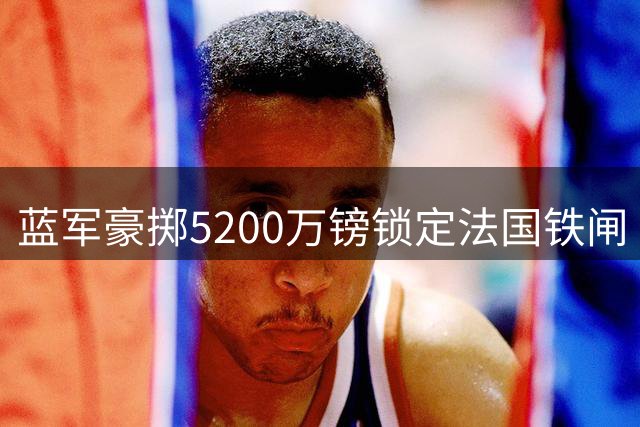 蓝军豪掷5200万镑锁定法国铁闸 拉克鲁瓦签约六年剑指欧冠