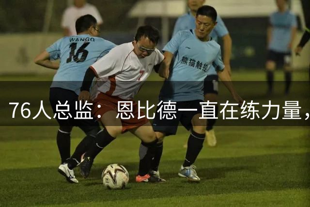 76人总监：恩比德一直在练力量，他想要打出一个出色的赛季