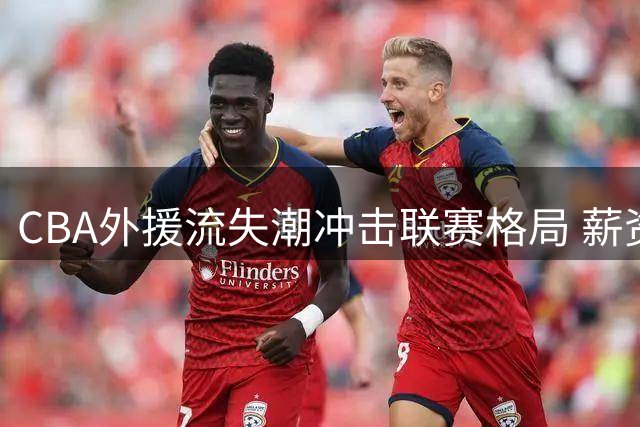 CBA外援流失潮冲击联赛格局 薪资政策调整成关键因素